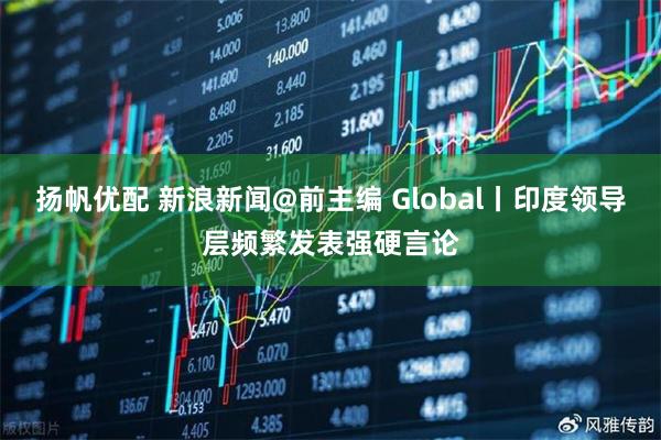 扬帆优配 新浪新闻@前主编 Global丨印度领导层频繁发表强硬言论