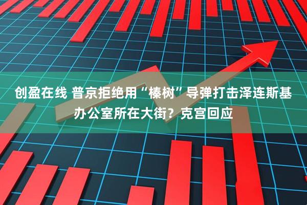 创盈在线 普京拒绝用“榛树”导弹打击泽连斯基办公室所在大街？克宫回应