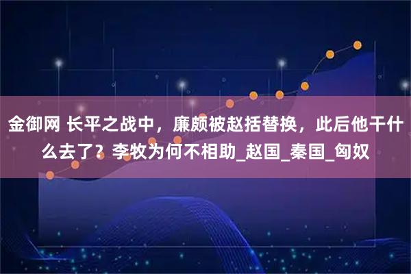 金御网 长平之战中，廉颇被赵括替换，此后他干什么去了？李牧为何不相助_赵国_秦国_匈奴