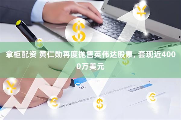 拿柜配资 黄仁勋再度抛售英伟达股票, 套现近4000万美元