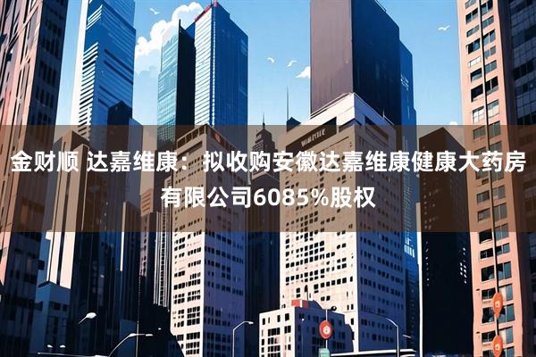 金财顺 达嘉维康：拟收购安徽达嘉维康健康大药房有限公司6085%股权