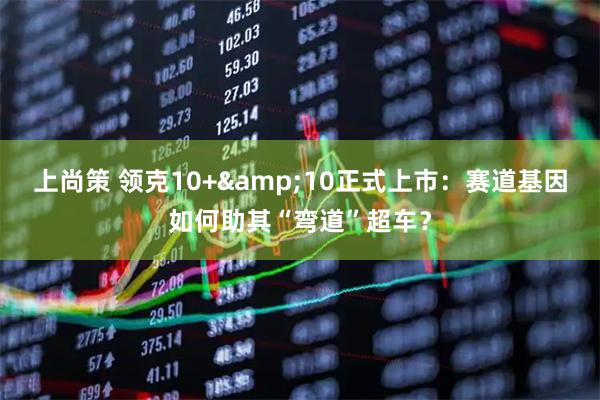 上尚策 领克10+&10正式上市：赛道基因如何助其“弯道”超车？