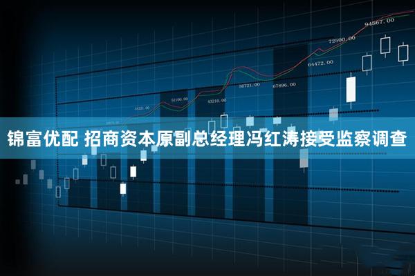 锦富优配 招商资本原副总经理冯红涛接受监察调查