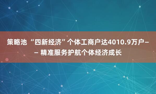 策略池 “四新经济”个体工商户达4010.9万户—— 精准服务护航个体经济成长