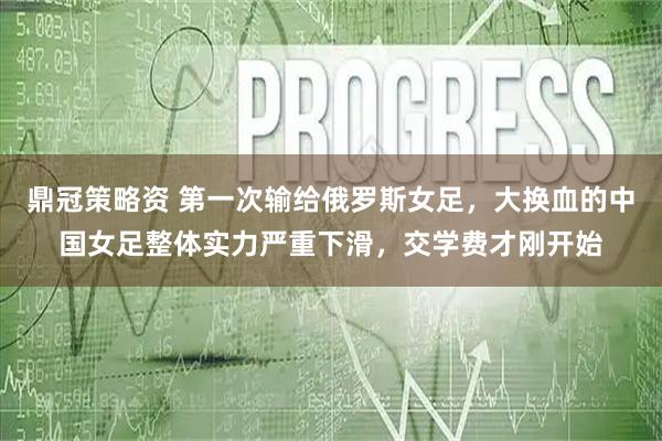 鼎冠策略资 第一次输给俄罗斯女足，大换血的中国女足整体实力严重下滑，交学费才刚开始