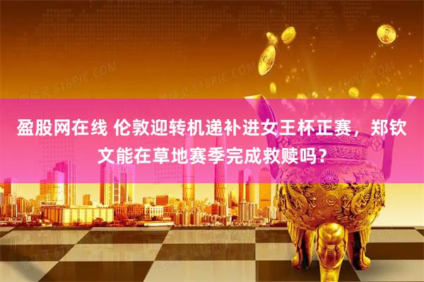 盈股网在线 伦敦迎转机递补进女王杯正赛，郑钦文能在草地赛季完成救赎吗？