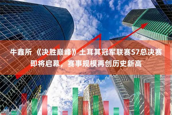 牛鑫所 《决胜巅峰》土耳其冠军联赛S7总决赛即将启幕，赛事规模再创历史新高