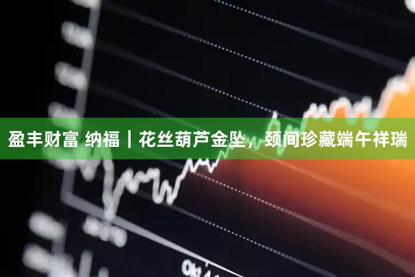 盈丰财富 纳福｜花丝葫芦金坠，颈间珍藏端午祥瑞
