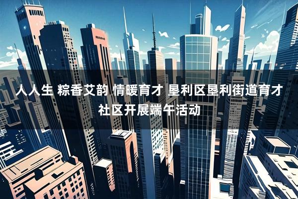 人人生 粽香艾韵 情暖育才 垦利区垦利街道育才社区开展端午活动