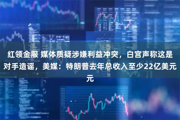 红领金服 媒体质疑涉嫌利益冲突，白宫声称这是对手造谣，美媒：特朗普去年总收入至少22亿美元