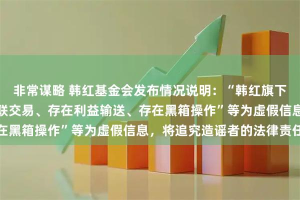 非常谋略 韩红基金会发布情况说明：“韩红旗下有公司与基金会开展关联交易、存在利益输送、存在黑箱操作”等为虚假信息，将追究造谣者的法律责任