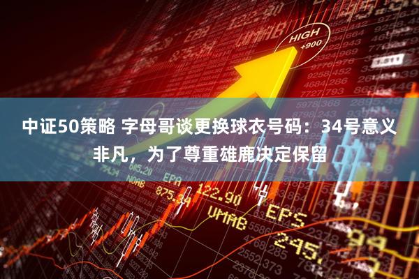 中证50策略 字母哥谈更换球衣号码：34号意义非凡，为了尊重雄鹿决定保留