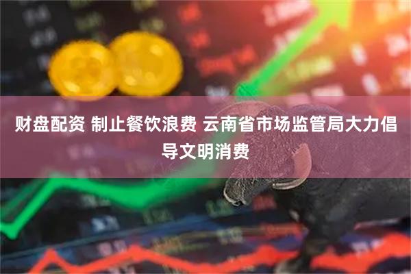 财盘配资 制止餐饮浪费 云南省市场监管局大力倡导文明消费