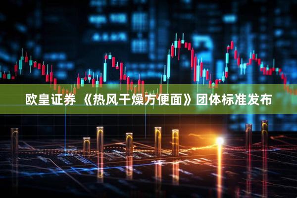 欧皇证券 《热风干燥方便面》团体标准发布