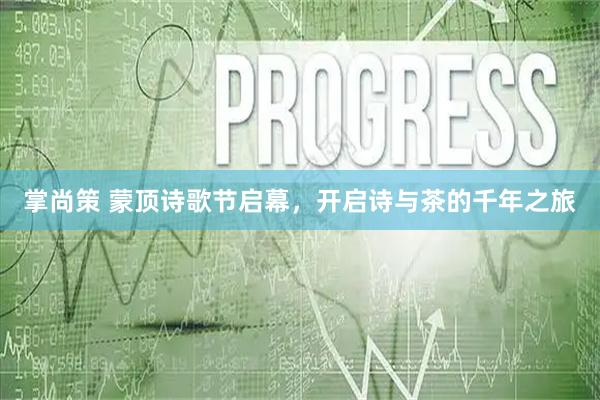 掌尚策 蒙顶诗歌节启幕，开启诗与茶的千年之旅
