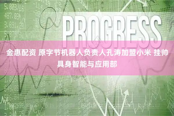 金惠配资 原字节机器人负责人孔涛加盟小米 挂帅具身智能与应用部