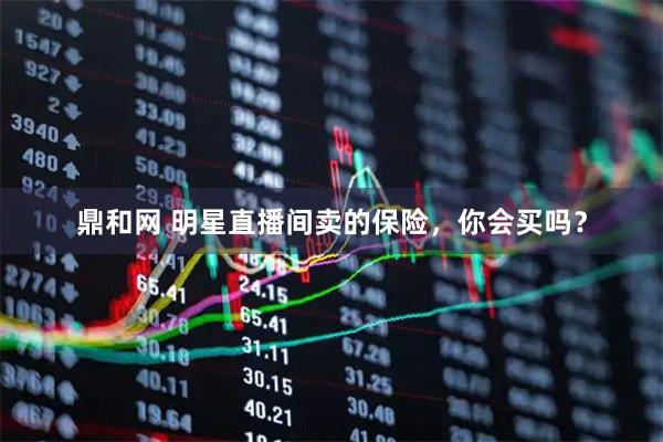 鼎和网 明星直播间卖的保险，你会买吗？
