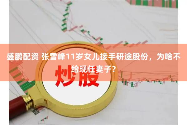 盛鹏配资 张雪峰11岁女儿接手研途股份，为啥不给现任妻子？
