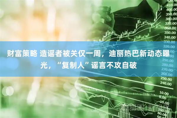 财富策略 造谣者被关仅一周，迪丽热巴新动态曝光，“复制人”谣言不攻自破