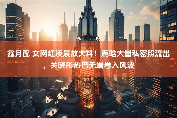 鑫月配 女网红凌晨放大料！鹿晗大量私密照流出，关晓彤热巴无端卷入风波